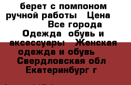 берет с помпоном ручной работы › Цена ­ 2 000 - Все города Одежда, обувь и аксессуары » Женская одежда и обувь   . Свердловская обл.,Екатеринбург г.